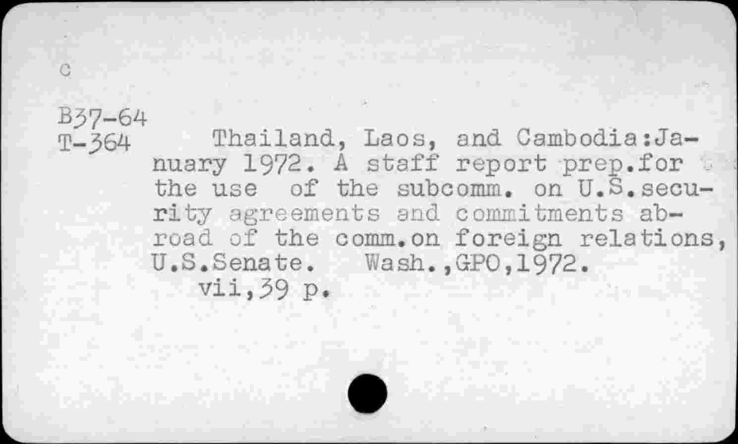 ﻿c
B^7-64
T-^64 Thailand, Laos, and Cambodia:January 1972. A staff report prep.for the use of the subcomm, on U.S.security agreements and commitments abroad of the comm.on foreign relations, U.S.Senate.	Wash.,GPO,1972.
vii,39 P.